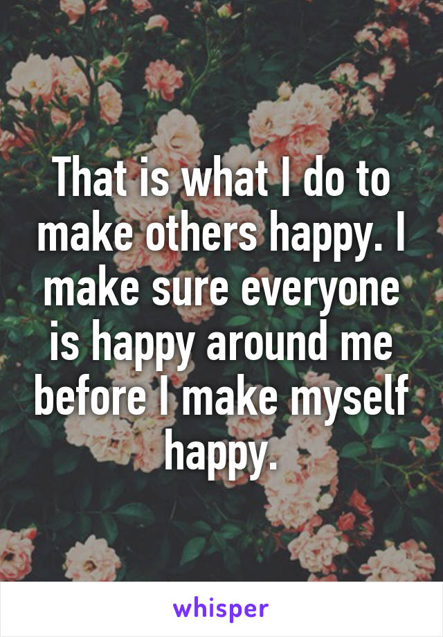 That is what I do to make others happy. I make sure everyone is happy around me before I make myself happy.