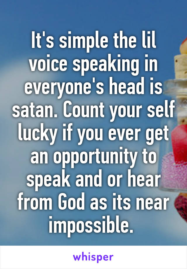 It's simple the lil voice speaking in everyone's head is satan. Count your self lucky if you ever get an opportunity to speak and or hear from God as its near impossible. 