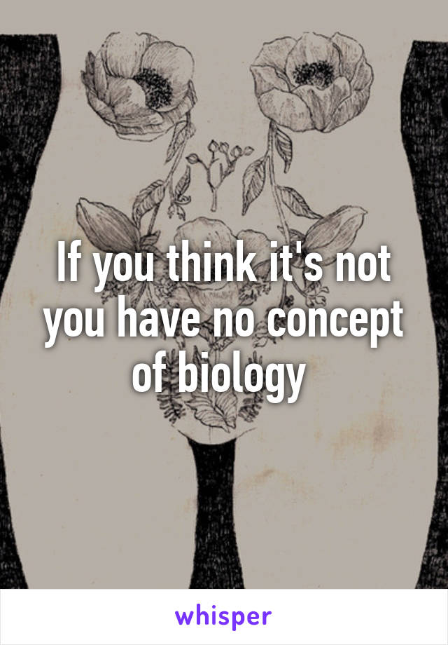 If you think it's not you have no concept of biology 