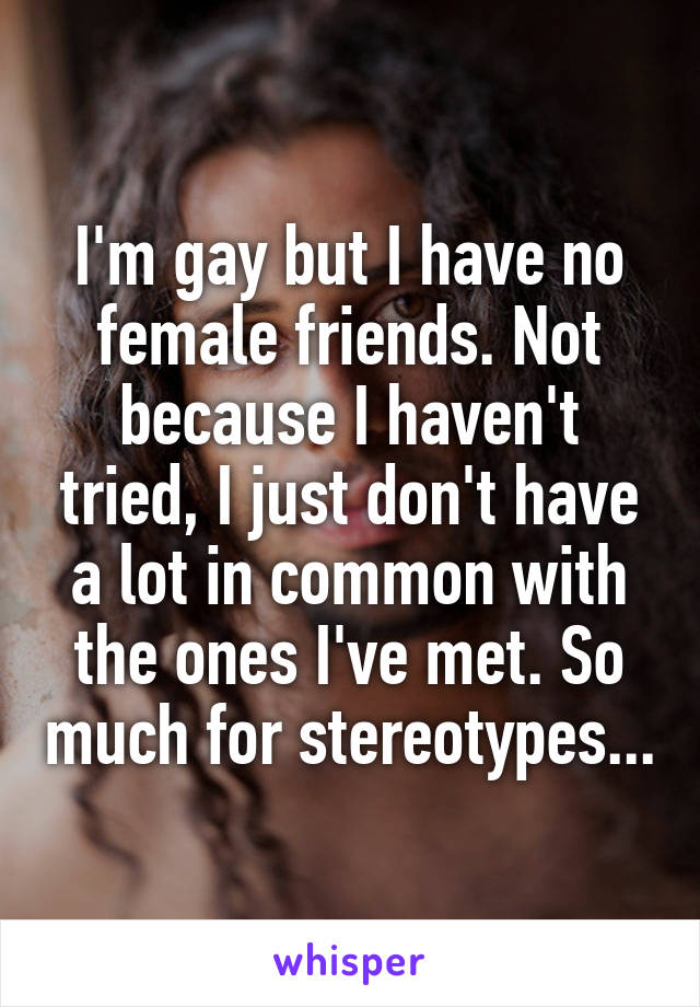 I'm gay but I have no female friends. Not because I haven't tried, I just don't have a lot in common with the ones I've met. So much for stereotypes...