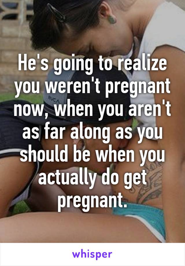 He's going to realize you weren't pregnant now, when you aren't as far along as you should be when you actually do get pregnant.