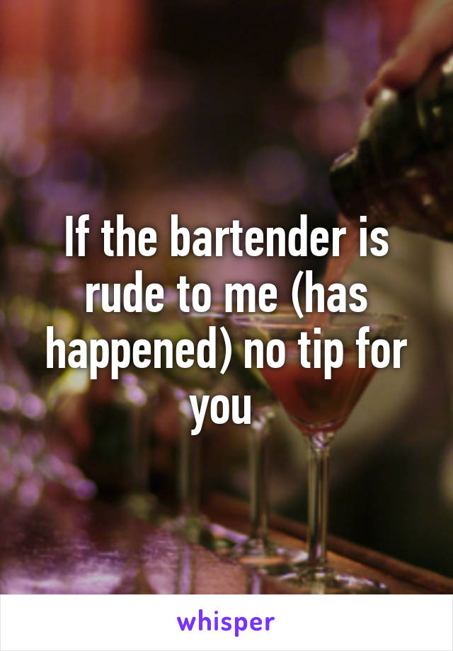 If the bartender is rude to me (has happened) no tip for you 