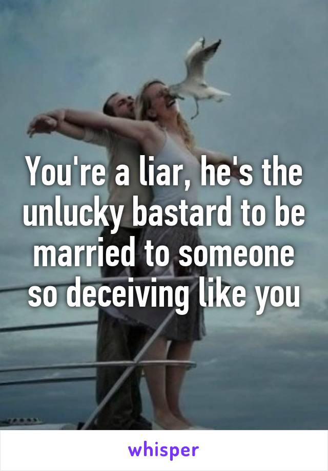 You're a liar, he's the unlucky bastard to be married to someone so deceiving like you