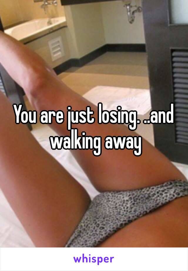 You are just losing. ..and walking away