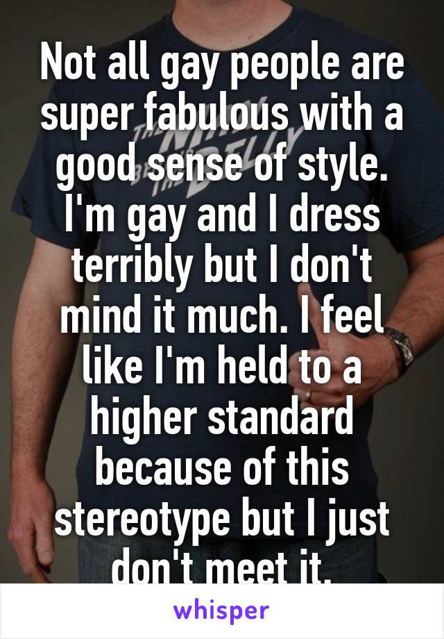 Not all gay people are super fabulous with a good sense of style. I'm gay and I dress terribly but I don't mind it much. I feel like I'm held to a higher standard because of this stereotype but I just don't meet it.