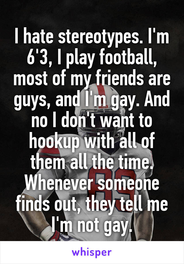 I hate stereotypes. I'm 6'3, I play football, most of my friends are guys, and I'm gay. And no I don't want to hookup with all of them all the time. Whenever someone finds out, they tell me I'm not gay.