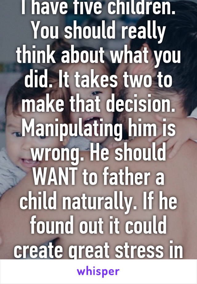 I have five children. You should really think about what you did. It takes two to make that decision. Manipulating him is wrong. He should WANT to father a child naturally. If he found out it could create great stress in your life..... 