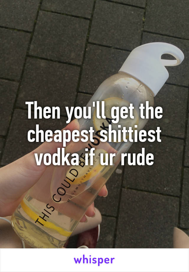 Then you'll get the cheapest shittiest vodka if ur rude