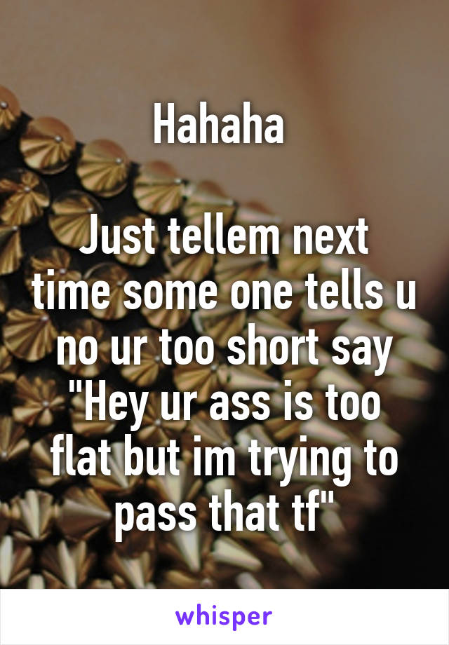 Hahaha 

Just tellem next time some one tells u no ur too short say
"Hey ur ass is too flat but im trying to pass that tf"