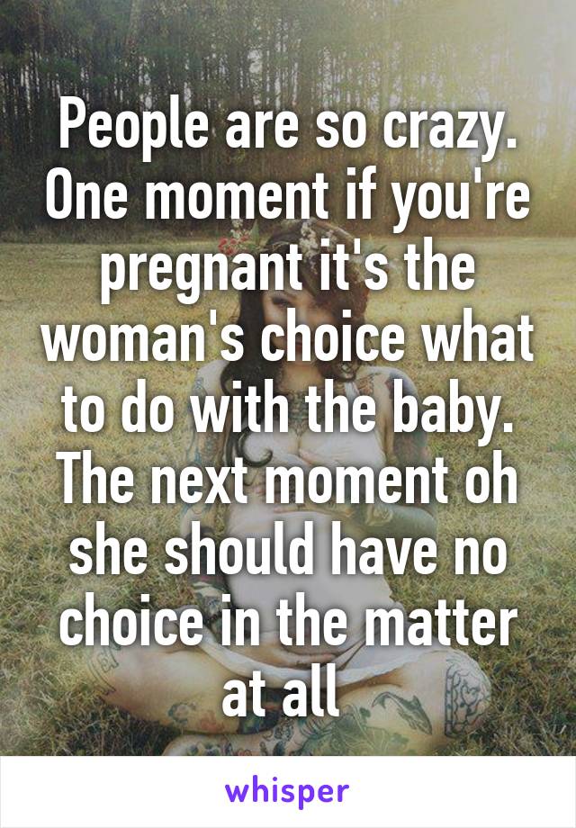 People are so crazy. One moment if you're pregnant it's the woman's choice what to do with the baby. The next moment oh she should have no choice in the matter at all 