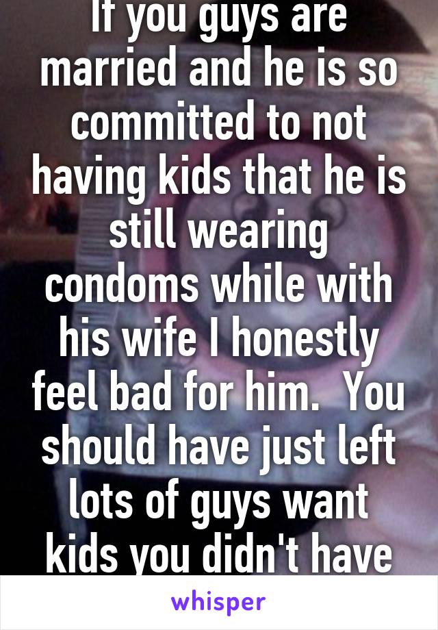 If you guys are married and he is so committed to not having kids that he is still wearing condoms while with his wife I honestly feel bad for him.  You should have just left lots of guys want kids you didn't have to do that.