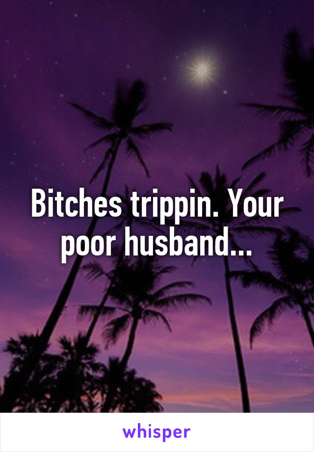 Bitches trippin. Your poor husband...