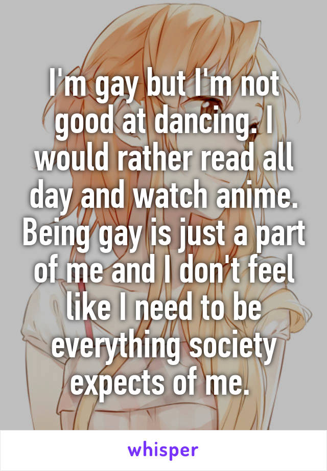 I'm gay but I'm not good at dancing. I would rather read all day and watch anime. Being gay is just a part of me and I don't feel like I need to be everything society expects of me. 