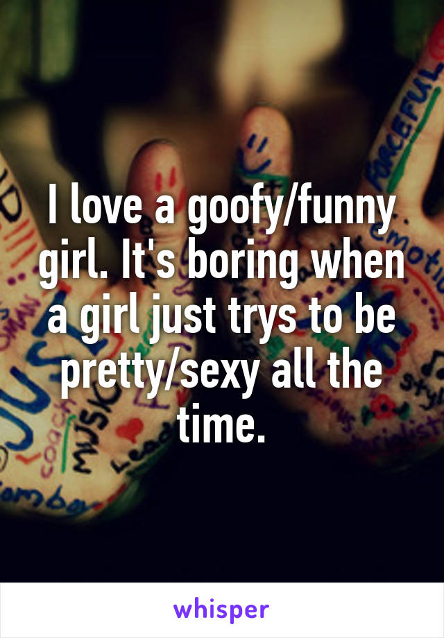 I love a goofy/funny girl. It's boring when a girl just trys to be pretty/sexy all the time.