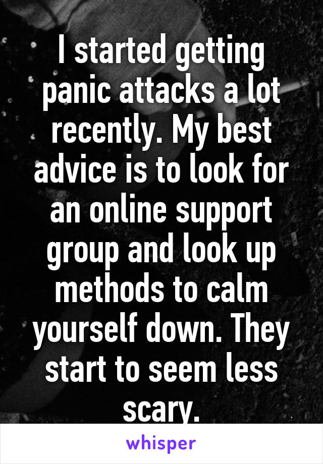 I started getting panic attacks a lot recently. My best advice is to look for an online support group and look up methods to calm yourself down. They start to seem less scary.