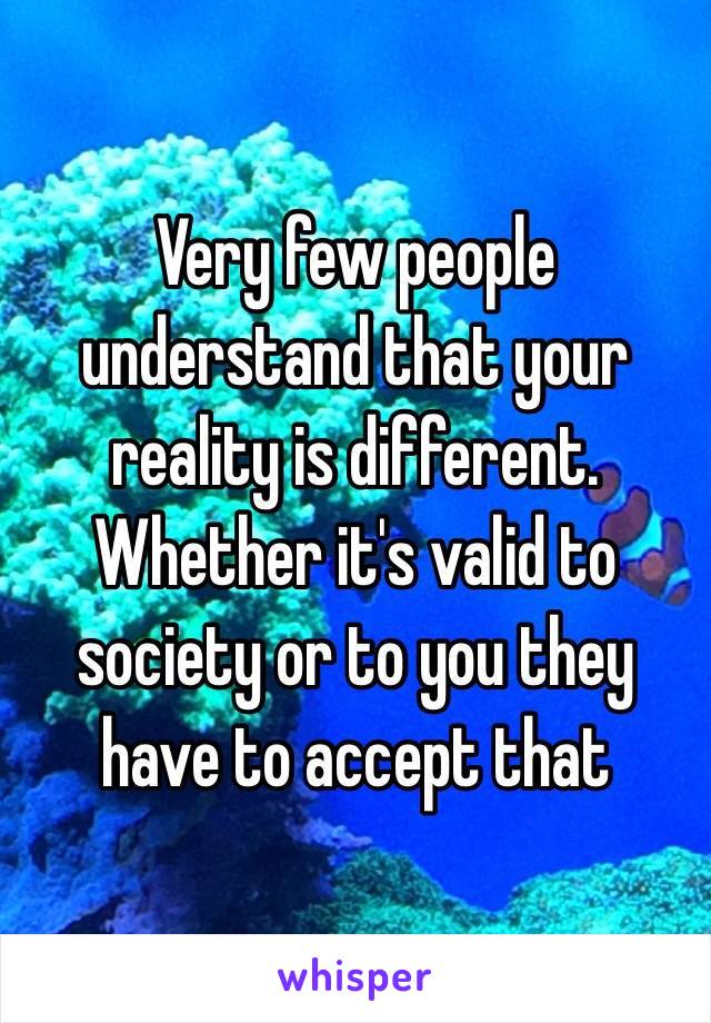 Very few people understand that your reality is different. Whether it's valid to society or to you they have to accept that