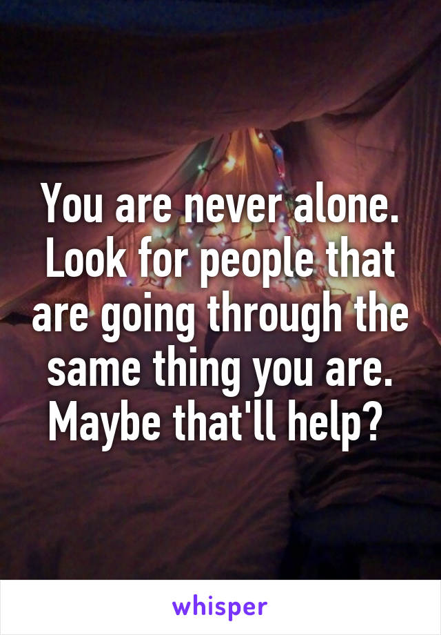 You are never alone. Look for people that are going through the same thing you are. Maybe that'll help? 