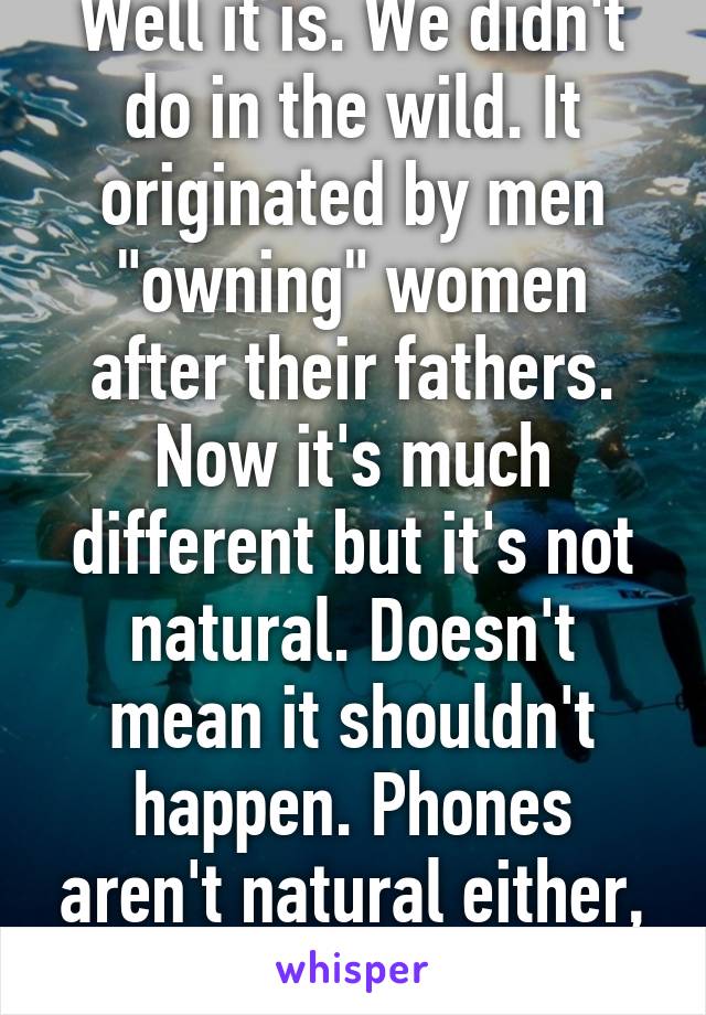 Well it is. We didn't do in the wild. It originated by men "owning" women after their fathers. Now it's much different but it's not natural. Doesn't mean it shouldn't happen. Phones aren't natural either, we still use them 