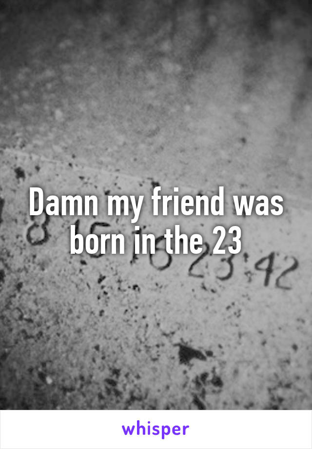 Damn my friend was born in the 23