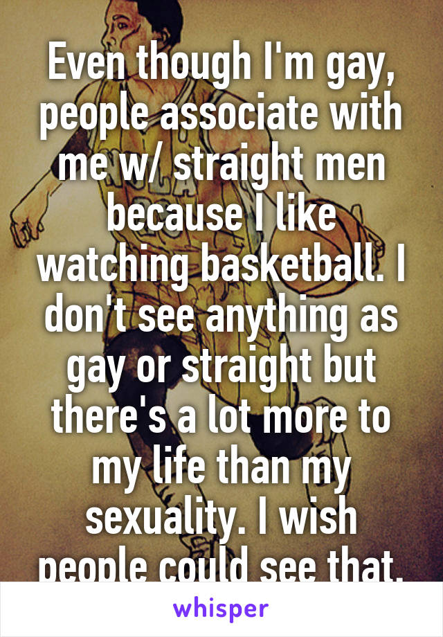 Even though I'm gay, people associate with me w/ straight men because I like watching basketball. I don't see anything as gay or straight but there's a lot more to my life than my sexuality. I wish people could see that.