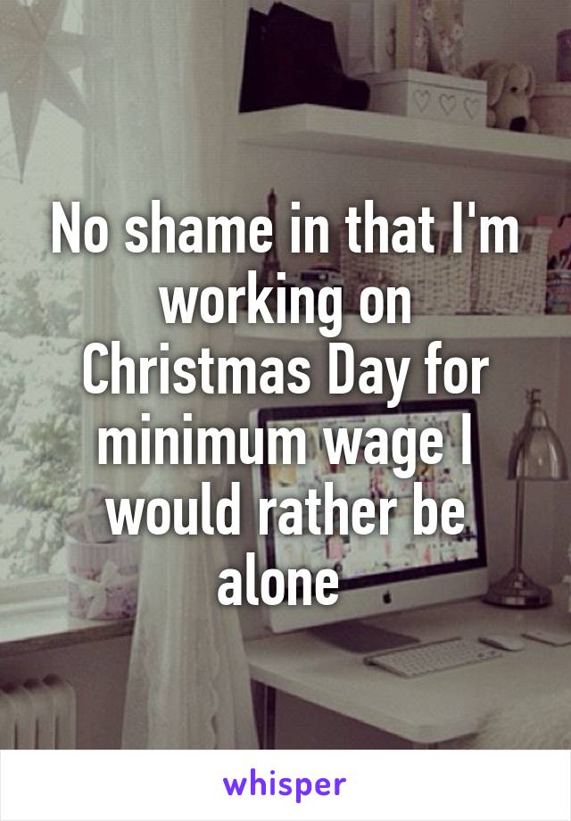 No shame in that I'm working on Christmas Day for minimum wage I would rather be alone 