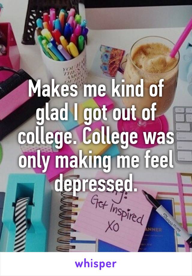 Makes me kind of glad I got out of college. College was only making me feel depressed.