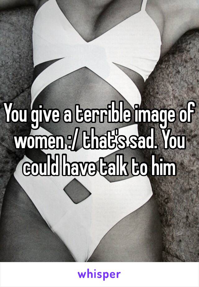 You give a terrible image of women :/ that's sad. You could have talk to him