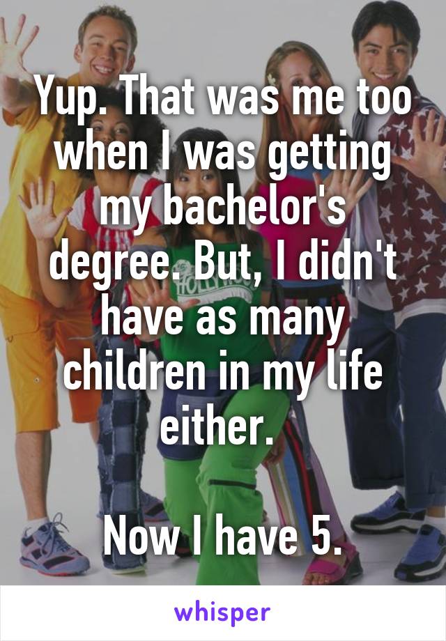 Yup. That was me too when I was getting my bachelor's degree. But, I didn't have as many children in my life either. 

Now I have 5.