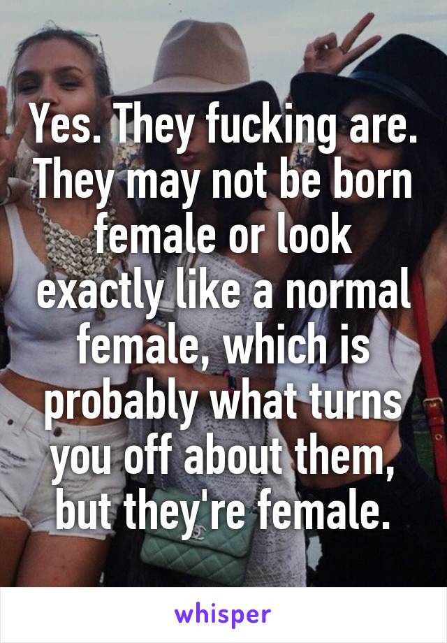 Yes. They fucking are. They may not be born female or look exactly like a normal female, which is probably what turns you off about them, but they're female.