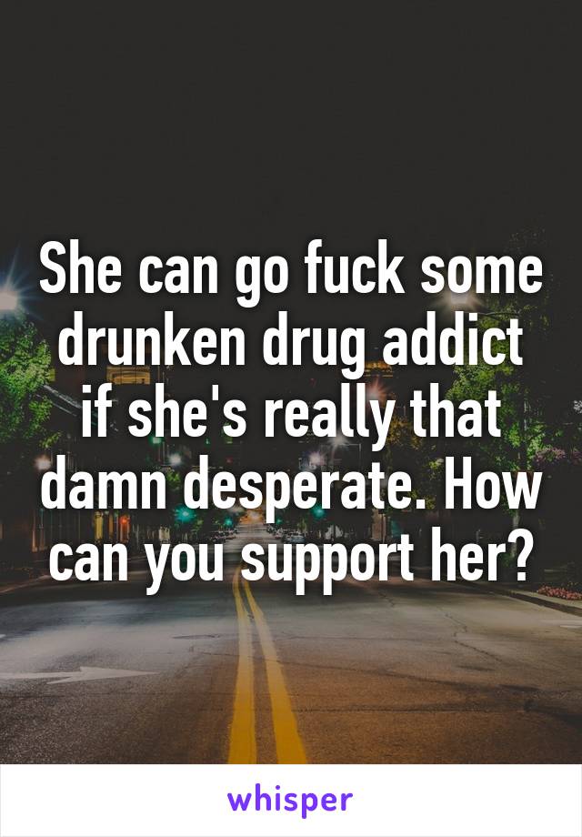 She can go fuck some drunken drug addict if she's really that damn desperate. How can you support her?