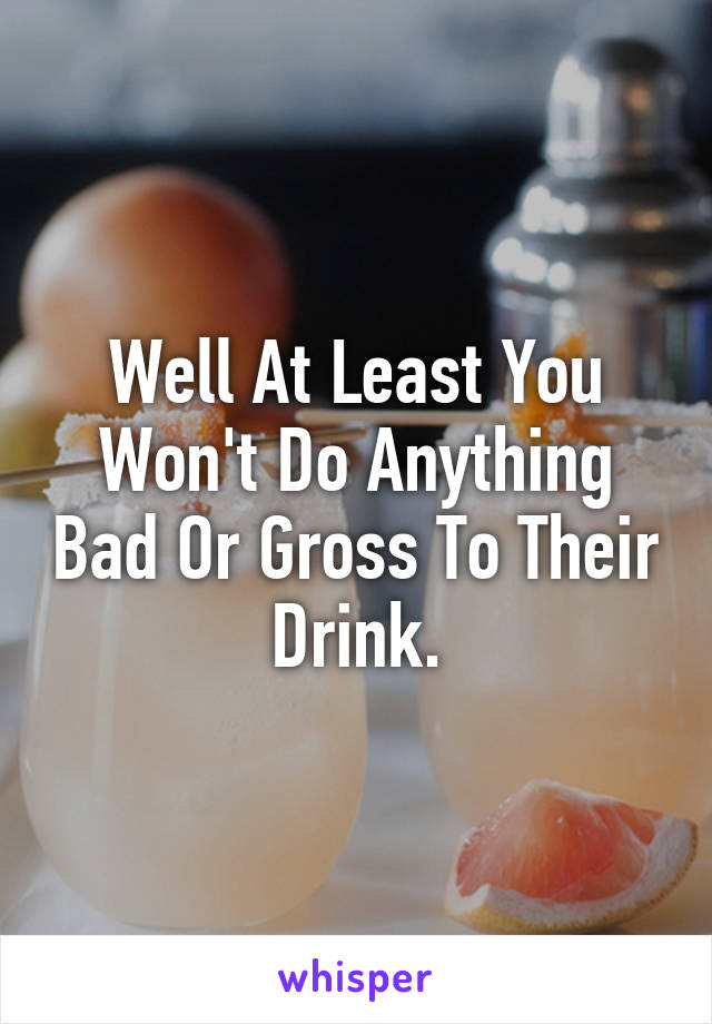 Well At Least You Won't Do Anything Bad Or Gross To Their Drink.
