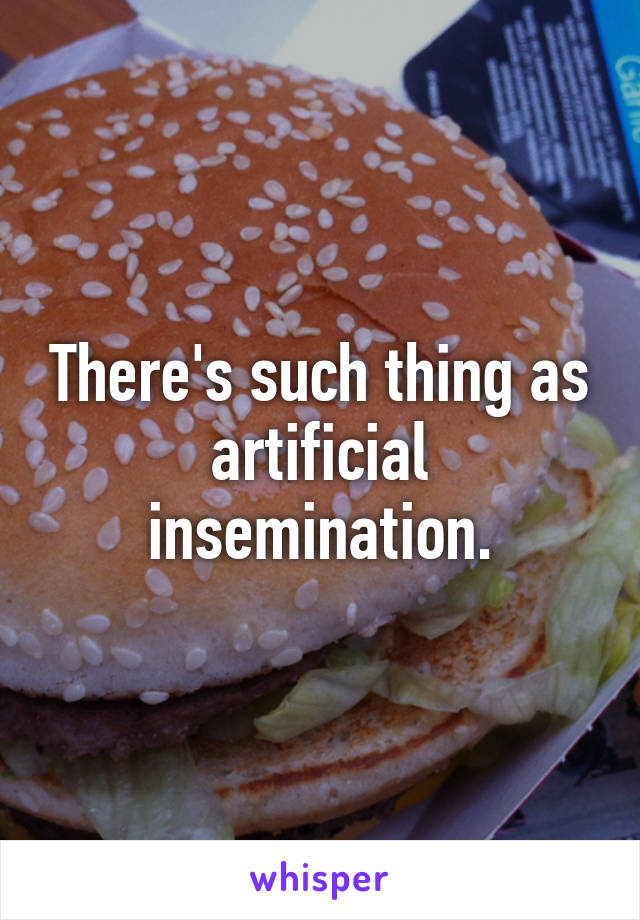 There's such thing as artificial insemination.