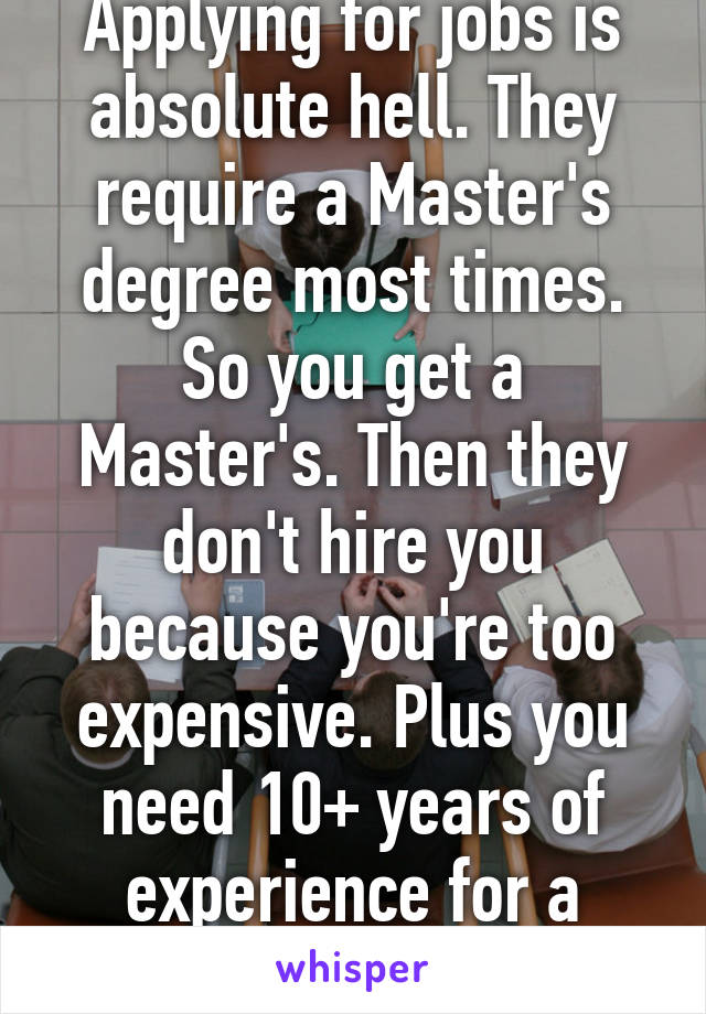 I feel your pain. Applying for jobs is absolute hell. They require a Master's degree most times. So you get a Master's. Then they don't hire you because you're too expensive. Plus you need 10+ years of experience for a crappy entry level job. Wtf. 