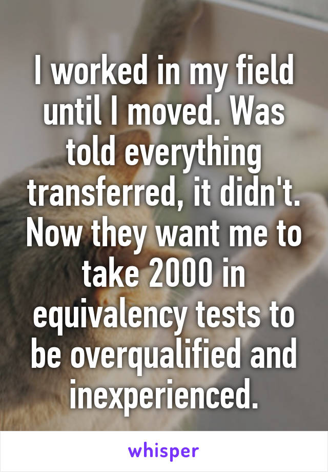 I worked in my field until I moved. Was told everything transferred, it didn't. Now they want me to take 2000 in equivalency tests to be overqualified and inexperienced.