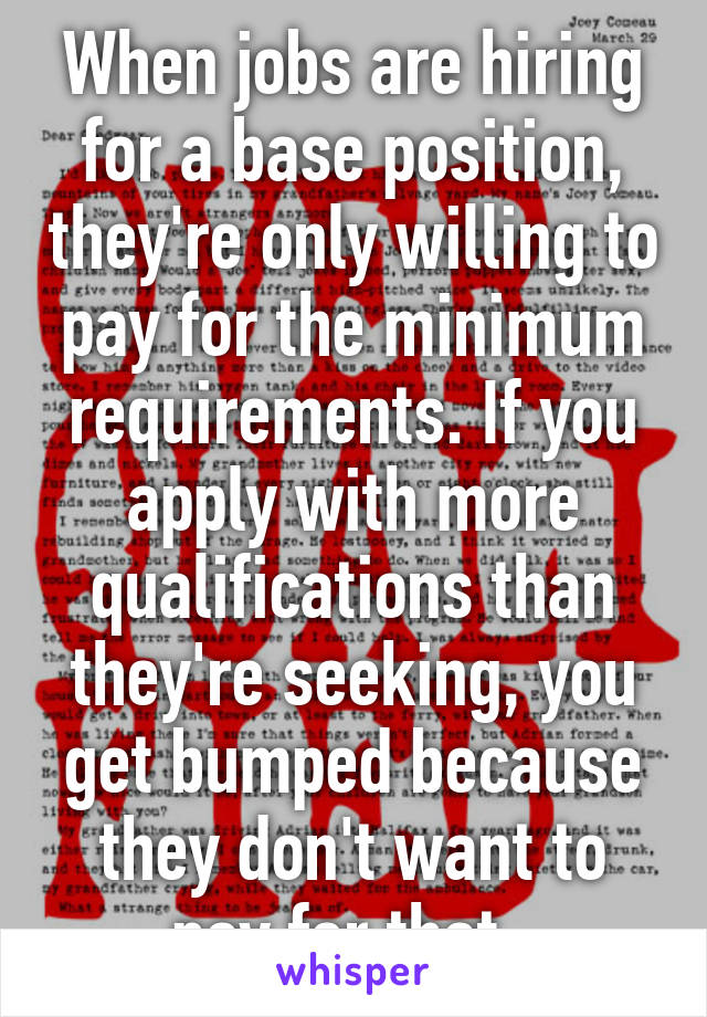 When jobs are hiring for a base position, they're only willing to pay for the minimum requirements. If you apply with more qualifications than they're seeking, you get bumped because they don't want to pay for that. 