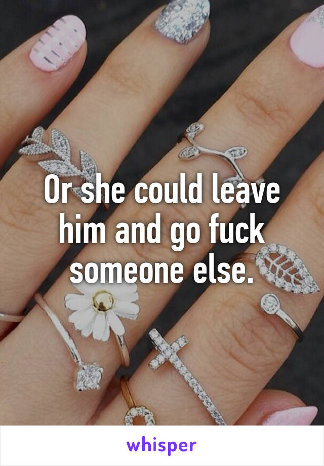 Or she could leave him and go fuck someone else.