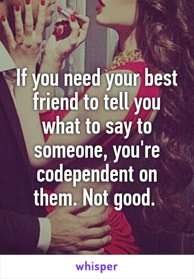 If you need your best friend to tell you what to say to someone, you're codependent on them. Not good. 