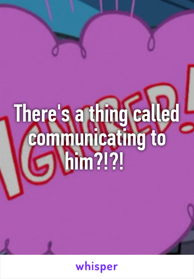 There's a thing called communicating to him?!?! 