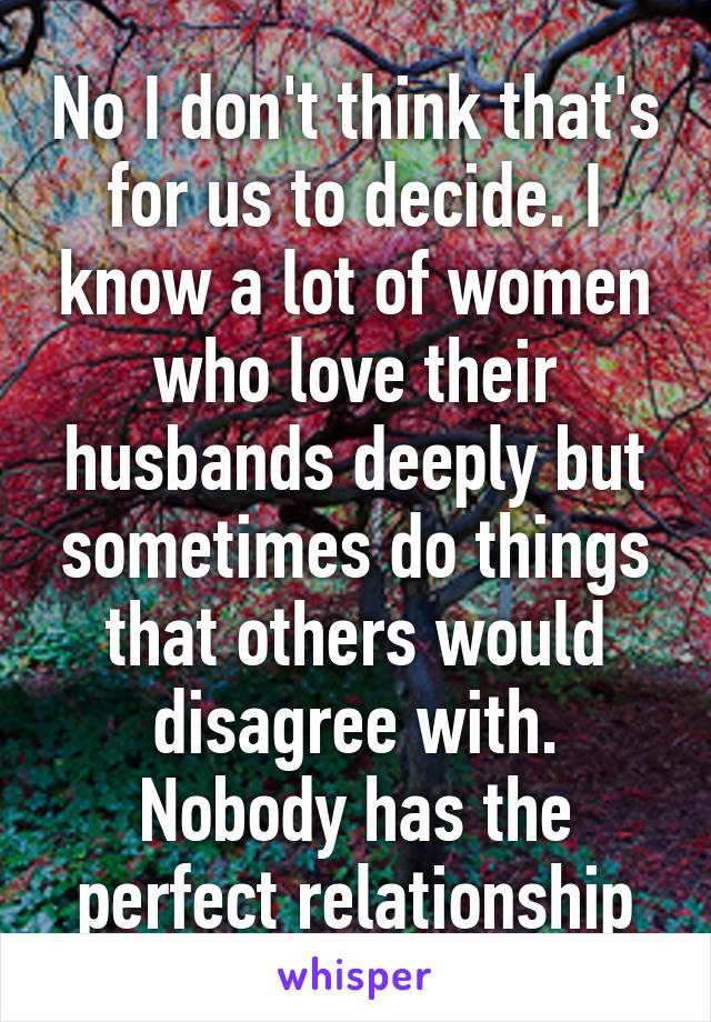 No I don't think that's for us to decide. I know a lot of women who love their husbands deeply but sometimes do things that others would disagree with. Nobody has the perfect relationship