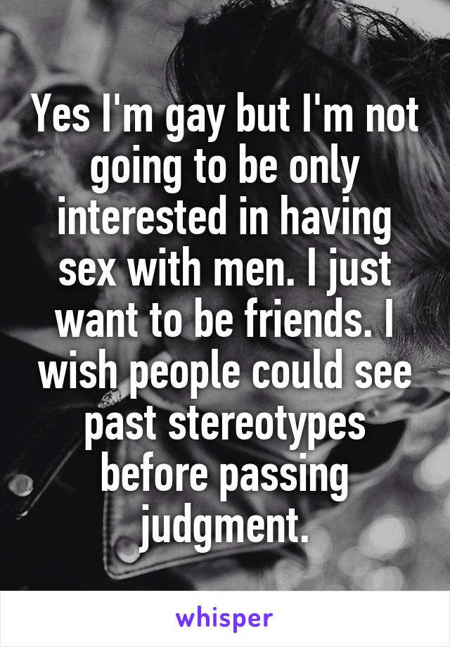 Yes I'm gay but I'm not going to be only interested in having sex with men. I just want to be friends. I wish people could see past stereotypes before passing judgment.