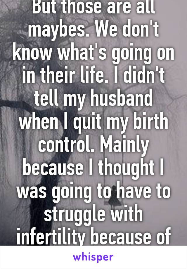 But those are all maybes. We don't know what's going on in their life. I didn't tell my husband when I quit my birth control. Mainly because I thought I was going to have to struggle with infertility because of my disease. 