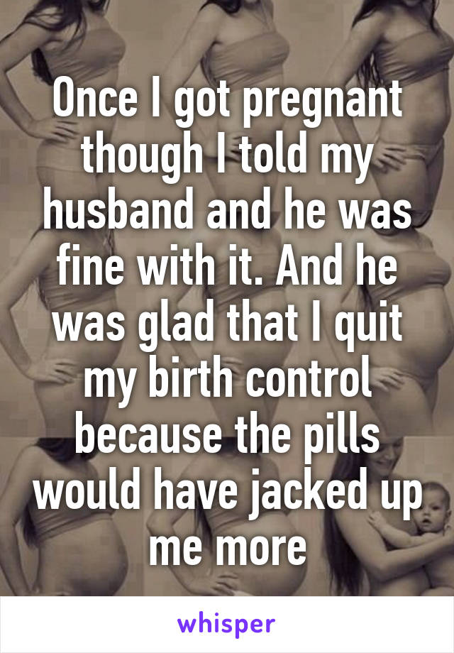 Once I got pregnant though I told my husband and he was fine with it. And he was glad that I quit my birth control because the pills would have jacked up me more