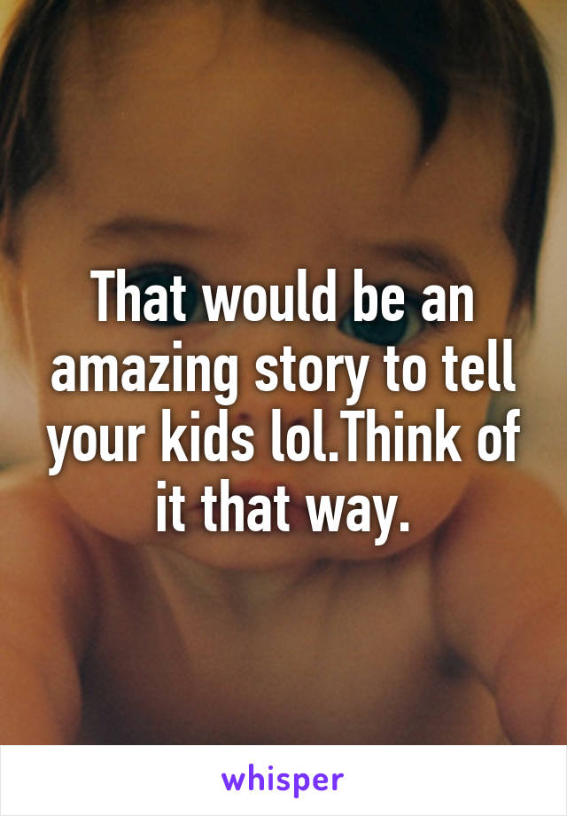 That would be an amazing story to tell your kids lol.Think of it that way.