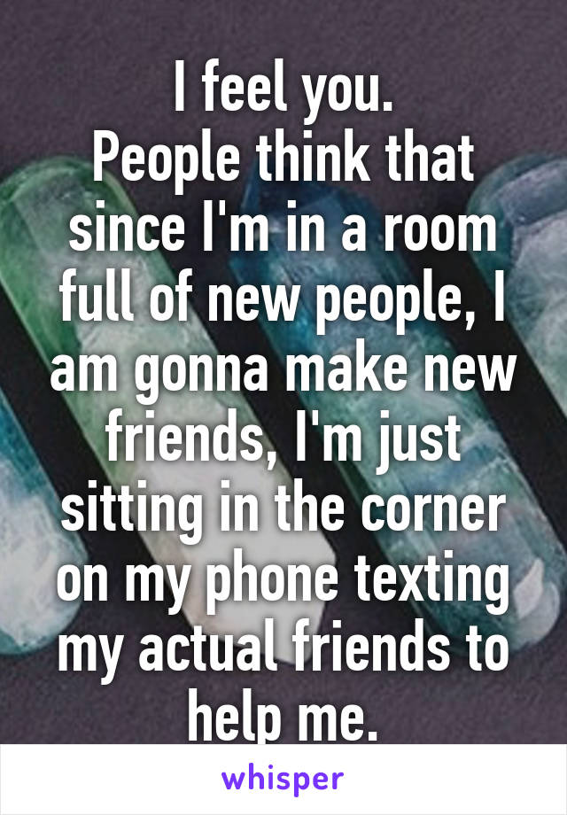 I feel you.
People think that since I'm in a room full of new people, I am gonna make new friends, I'm just sitting in the corner on my phone texting my actual friends to help me.