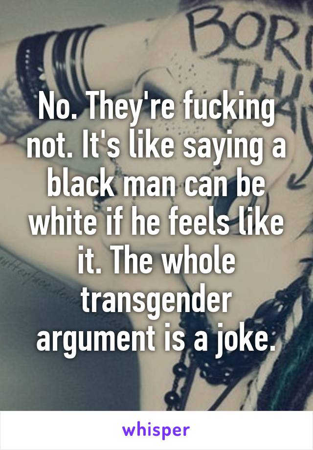 No. They're fucking not. It's like saying a black man can be white if he feels like it. The whole transgender argument is a joke.