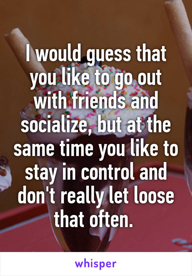 I would guess that you like to go out with friends and socialize, but at the same time you like to stay in control and don't really let loose that often. 