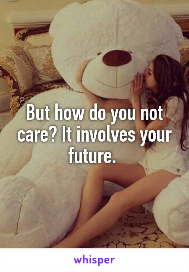 But how do you not care? It involves your future. 