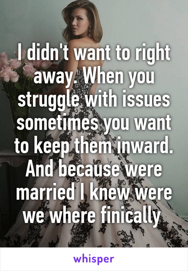 I didn't want to right away. When you struggle with issues sometimes you want to keep them inward. And because were married I knew were we where finically 