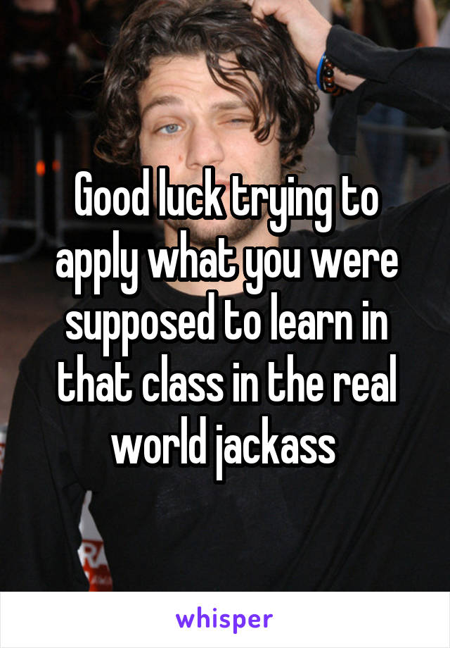 Good luck trying to apply what you were supposed to learn in that class in the real world jackass 