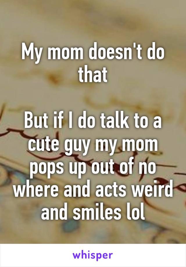 My mom doesn't do that

But if I do talk to a cute guy my mom pops up out of no where and acts weird and smiles lol